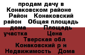 продам дачу в Конаковском районе › Район ­ Конаковский район › Общая площадь дома ­ 42 › Площадь участка ­ 800 › Цена ­ 480 000 - Тверская обл., Конаковский р-н Недвижимость » Дома, коттеджи, дачи продажа   